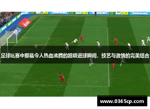 足球比赛中那些令人热血沸腾的超级进球瞬间，技艺与激情的完美结合