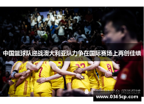 中国篮球队迎战澳大利亚队力争在国际赛场上再创佳绩