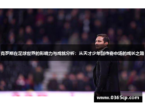 克罗斯在足球世界的影响力与成就分析：从天才少年到传奇中场的成长之路
